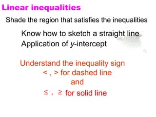 Linear inequalities
Shade the region that satisfies the inequalities
     Know how to sketch a straight line
     Application of y-intercept

    Understand the inequality sign
         < , > for dashed line
                   and
          ≤ , ≥ for solid line
 