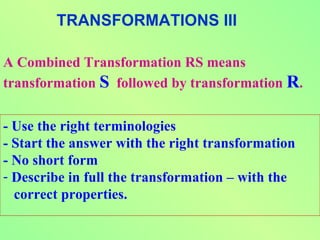 TRANSFORMATIONS III

A Combined Transformation RS means
transformation S followed by transformation R.


- Use the right terminologies
- Start the answer with the right transformation
- No short form
- Describe in full the transformation – with the
  correct properties.
 