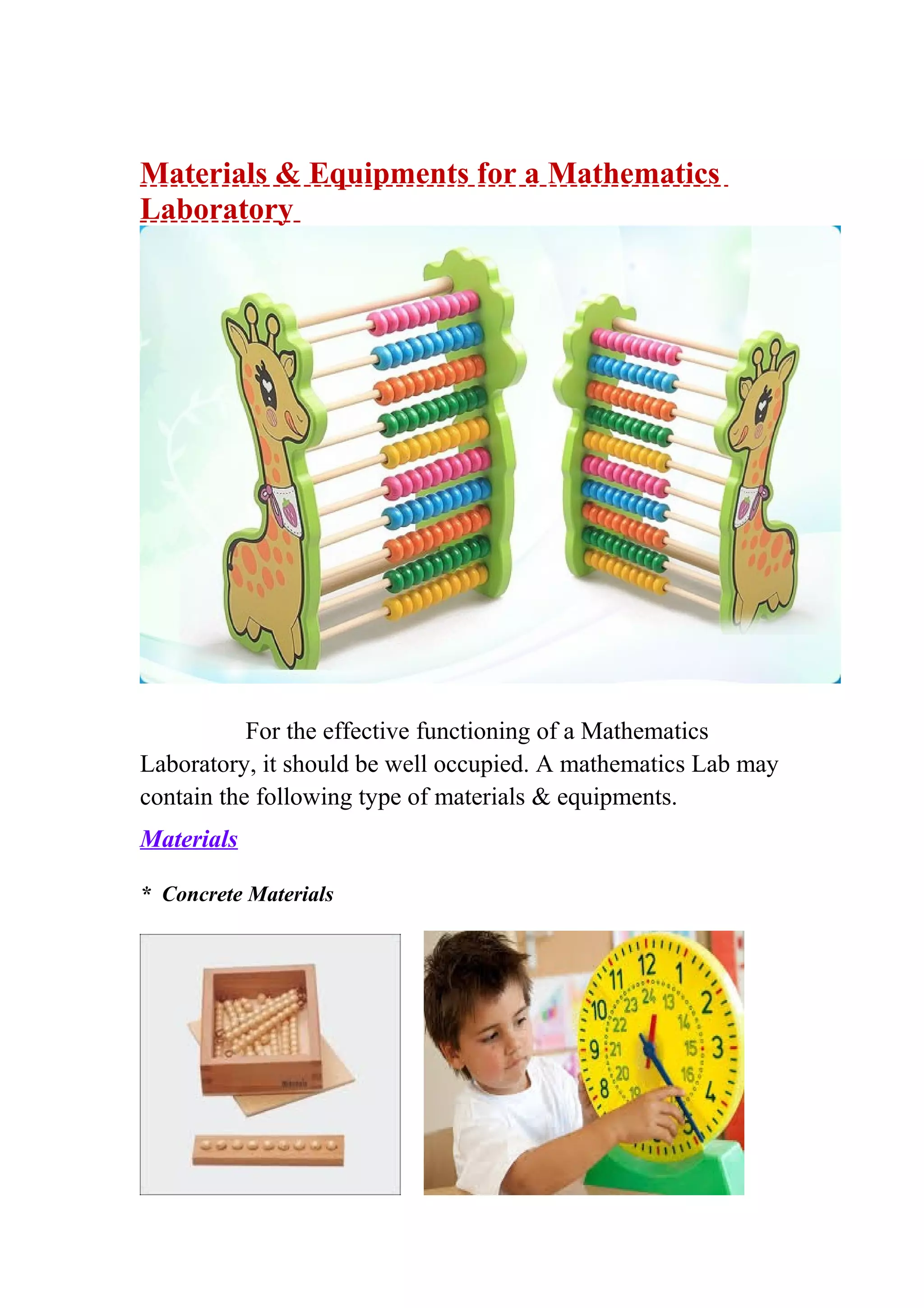 Materials & Equipments for a Mathematics 
Laboratory 
For the effective functioning of a Mathematics 
Laboratory, it should be well occupied. A mathematics Lab may 
contain the following type of materials & equipments. 
Materials 
* Concrete Materials 
 