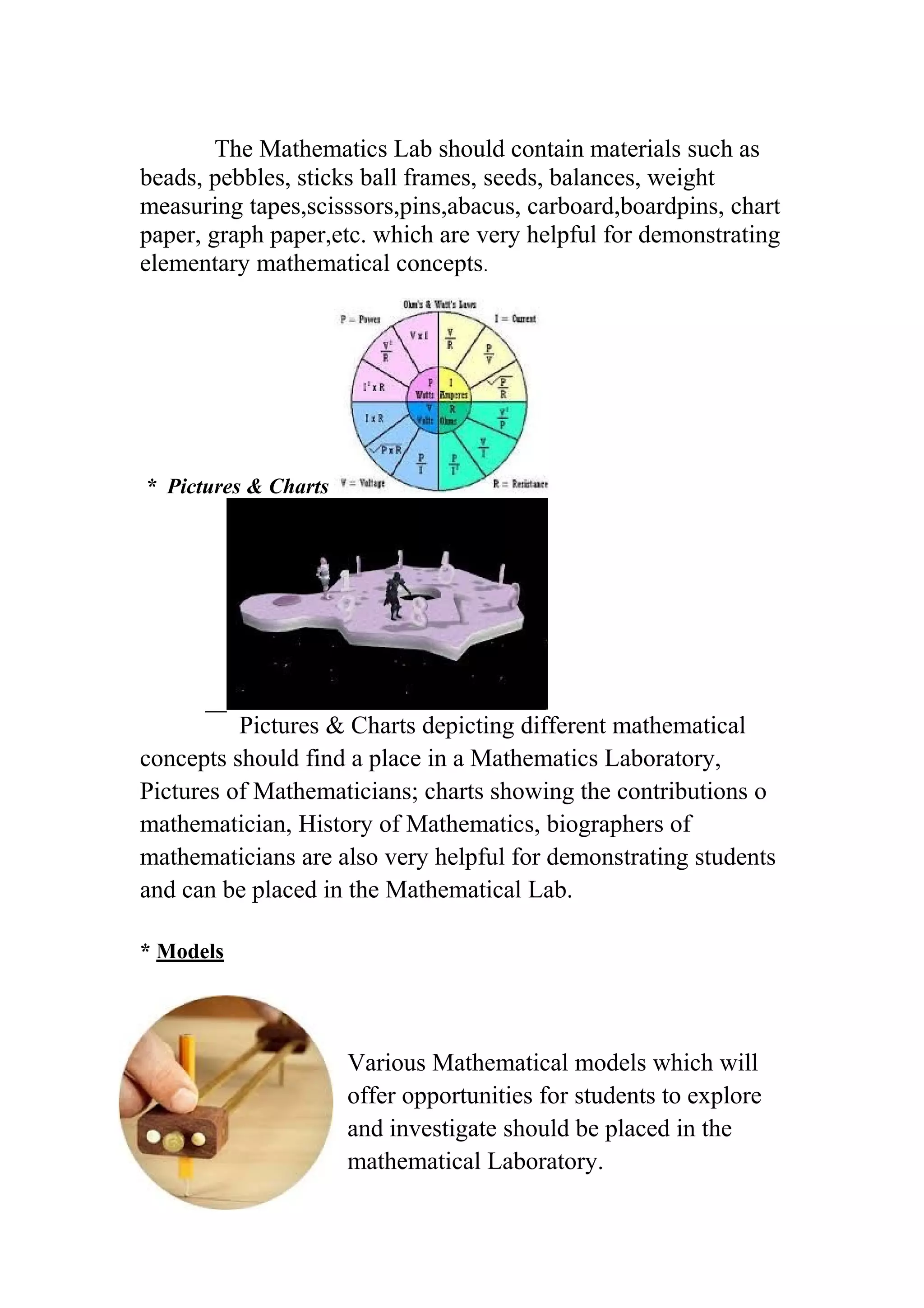The Mathematics Lab should contain materials such as 
beads, pebbles, sticks ball frames, seeds, balances, weight 
measuring tapes,scisssors,pins,abacus, carboard,boardpins, chart 
paper, graph paper,etc. which are very helpful for demonstrating 
elementary mathematical concepts. 
* Pictures & Charts 
Pictures & Charts depicting different mathematical 
concepts should find a place in a Mathematics Laboratory, 
Pictures of Mathematicians; charts showing the contributions o 
mathematician, History of Mathematics, biographers of 
mathematicians are also very helpful for demonstrating students 
and can be placed in the Mathematical Lab. 
* Models 
Various Mathematical models which will 
offer opportunities for students to explore 
and investigate should be placed in the 
mathematical Laboratory. 
 