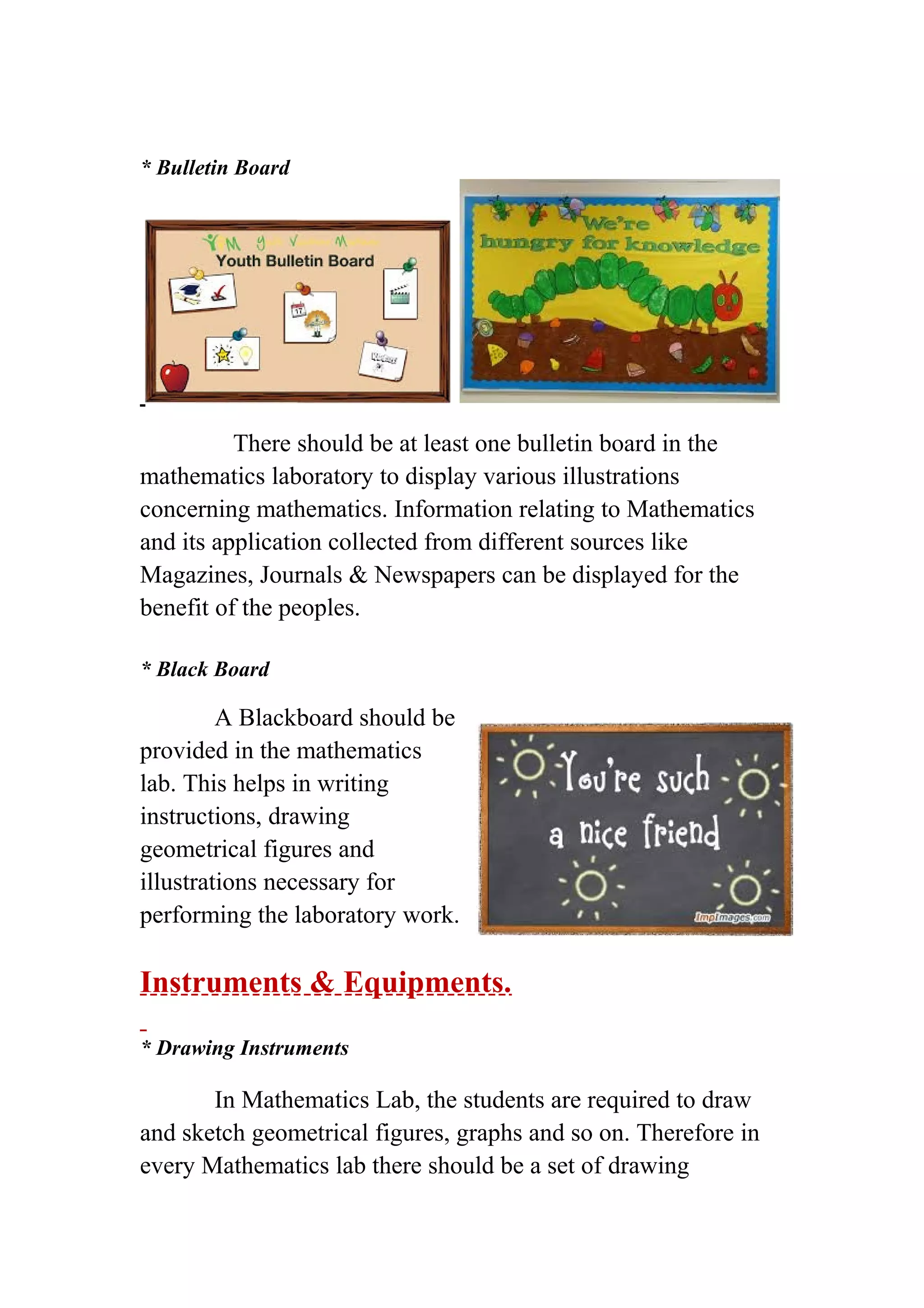 * Bulletin Board 
There should be at least one bulletin board in the 
mathematics laboratory to display various illustrations 
concerning mathematics. Information relating to Mathematics 
and its application collected from different sources like 
Magazines, Journals & Newspapers can be displayed for the 
benefit of the peoples. 
* Black Board 
A Blackboard should be 
provided in the mathematics 
lab. This helps in writing 
instructions, drawing 
geometrical figures and 
illustrations necessary for 
performing the laboratory work. 
Instruments & Equipments. 
* Drawing Instruments 
In Mathematics Lab, the students are required to draw 
and sketch geometrical figures, graphs and so on. Therefore in 
every Mathematics lab there should be a set of drawing 
 
