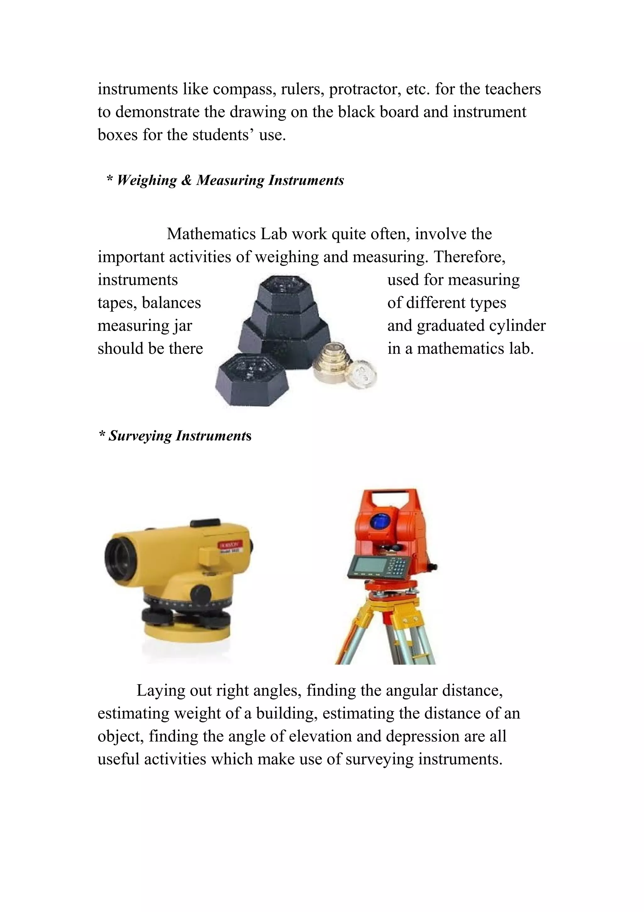instruments like compass, rulers, protractor, etc. for the teachers 
to demonstrate the drawing on the black board and instrument 
boxes for the students’ use. 
* Weighing & Measuring Instruments 
Mathematics Lab work quite often, involve the 
important activities of weighing and measuring. Therefore, 
instruments used for measuring 
tapes, balances of different types 
measuring jar and graduated cylinder 
should be there in a mathematics lab. 
* Surveying Instruments 
Laying out right angles, finding the angular distance, 
estimating weight of a building, estimating the distance of an 
object, finding the angle of elevation and depression are all 
useful activities which make use of surveying instruments. 
 