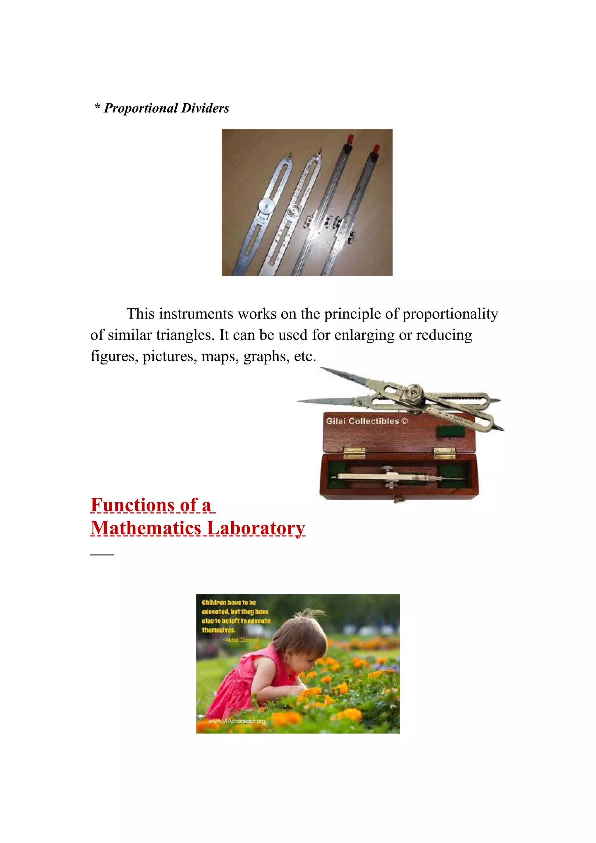 * Proportional Dividers 
This instruments works on the principle of proportionality 
of similar triangles. It can be used for enlarging or reducing 
figures, pictures, maps, graphs, etc. 
Functions of a 
Mathematics Laboratory 
 