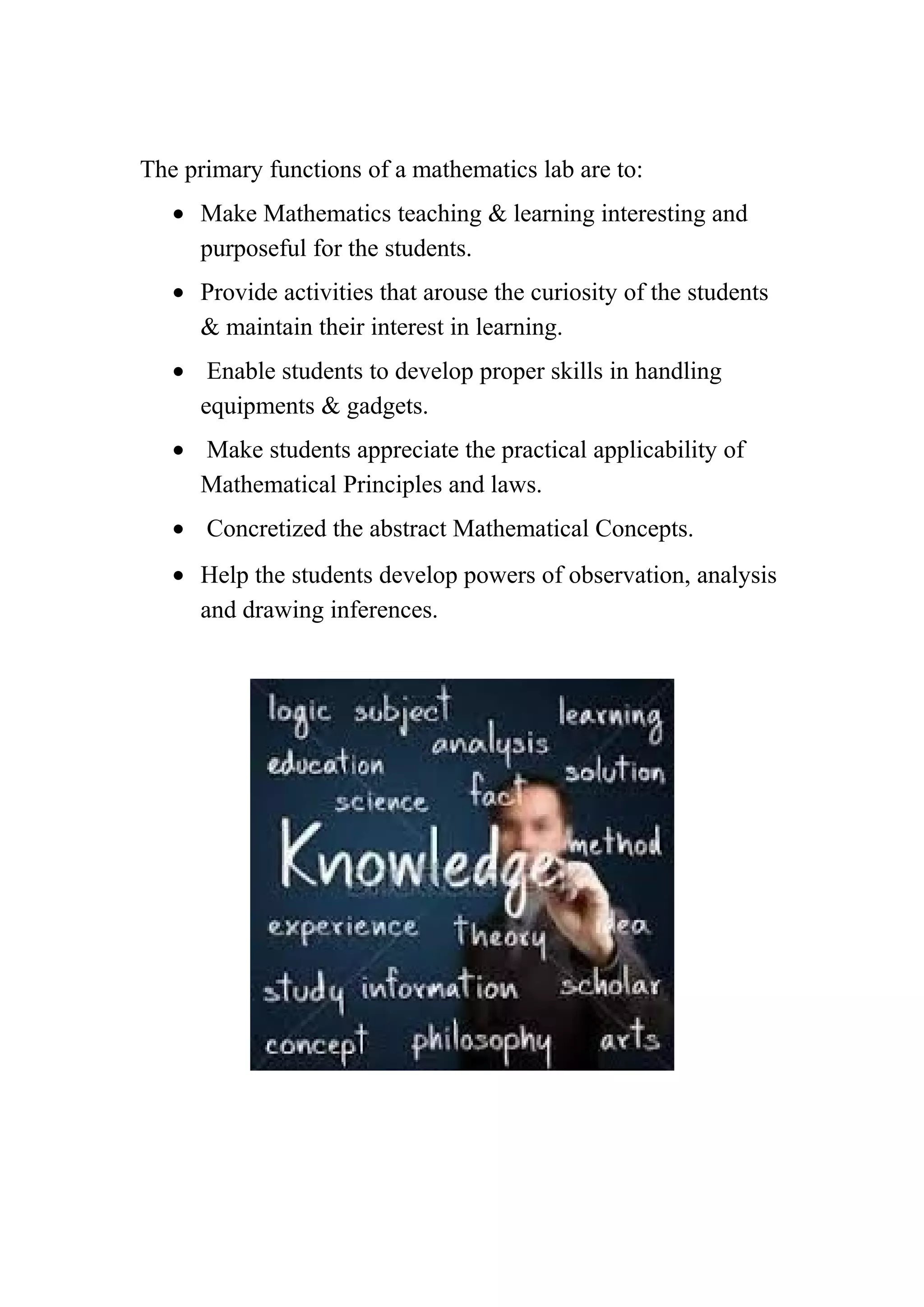 The primary functions of a mathematics lab are to: 
· Make Mathematics teaching & learning interesting and 
purposeful for the students. 
· Provide activities that arouse the curiosity of the students 
& maintain their interest in learning. 
· Enable students to develop proper skills in handling 
equipments & gadgets. 
· Make students appreciate the practical applicability of 
Mathematical Principles and laws. 
· Concretized the abstract Mathematical Concepts. 
· Help the students develop powers of observation, analysis 
and drawing inferences. 
 