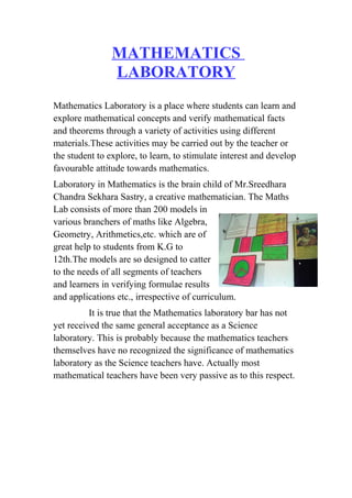 MATHEMATICS 
LABORATORY 
Mathematics Laboratory is a place where students can learn and 
explore mathematical concepts and verify mathematical facts 
and theorems through a variety of activities using different 
materials.These activities may be carried out by the teacher or 
the student to explore, to learn, to stimulate interest and develop 
favourable attitude towards mathematics. 
Laboratory in Mathematics is the brain child of Mr.Sreedhara 
Chandra Sekhara Sastry, a creative mathematician. The Maths 
Lab consists of more than 200 models in 
various branchers of maths like Algebra, 
Geometry, Arithmetics,etc. which are of 
great help to students from K.G to 
12th.The models are so designed to catter 
to the needs of all segments of teachers 
and learners in verifying formulae results 
and applications etc., irrespective of curriculum. 
It is true that the Mathematics laboratory bar has not 
yet received the same general acceptance as a Science 
laboratory. This is probably because the mathematics teachers 
themselves have no recognized the significance of mathematics 
laboratory as the Science teachers have. Actually most 
mathematical teachers have been very passive as to this respect. 
 