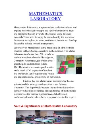 MATHEMATICS 
LABORATORY 
Mathematics Laboratory is a place where students can learn and 
explore mathematical concepts and verify mathematical facts 
and theorems through a variety of activities using different 
materials.These activities may be carried out by the teacher or 
the student to explore, to learn, to stimulate interest and develop 
favourable attitude towards mathematics. 
Laboratory in Mathematics is the brain child of Mr.Sreedhara 
Chandra Sekhara Sastry, a creative mathematician. The Maths 
Lab consists of more than 200 models in 
various branchers of maths like Algebra, 
Geometry, Arithmetics,etc. which are of 
great help to students from K.G to 
12th.The models are so designed to catter 
to the needs of all segments of teachers 
and learners in verifying formulae results 
and applications etc., irrespective of curriculum. 
It is true that the Mathematics laboratory bar has not 
yet received the same general acceptance as a Science 
laboratory. This is probably because the mathematics teachers 
themselves have no recognized the significance of mathematics 
laboratory as the Science teachers have. Actually most 
mathematical teachers have been very passive as to this respect. 
Need & Significance of Mathematics Laboratory 
 