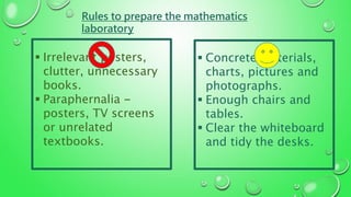 Rules to prepare the mathematics
laboratory
 Irrelevant posters,
clutter, unnecessary
books.
 Paraphernalia -
posters, TV screens
or unrelated
textbooks.
 Concrete materials,
charts, pictures and
photographs.
 Enough chairs and
tables.
 Clear the whiteboard
and tidy the desks.
 