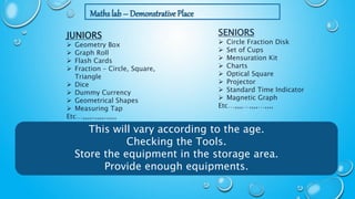 Maths lab – Demonstrative Place
SENIORS
 Circle Fraction Disk
 Set of Cups
 Mensuration Kit
 Charts
 Optical Square
 Projector
 Standard Time Indicator
 Magnetic Graph
Etc…,,,,…,,,,…,,,,
JUNIORS
 Geometry Box
 Graph Roll
 Flash Cards
 Fraction – Circle, Square,
Triangle
 Dice
 Dummy Currency
 Geometrical Shapes
 Measuring Tap
Etc…,,,,..,,,,..,,,,
This will vary according to the age.
Checking the Tools.
Store the equipment in the storage area.
Provide enough equipments.
 