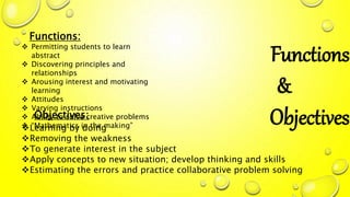 Functions
&
Objectives
Functions:
 Permitting students to learn
abstract
 Discovering principles and
relationships
 Arousing interest and motivating
learning
 Attitudes
 Varying instructions
 Ability to solve creative problems
 “Mathematics in the making”
Objectives:
Learning by doing
Removing the weakness
To generate interest in the subject
Apply concepts to new situation; develop thinking and skills
Estimating the errors and practice collaborative problem solving
 
