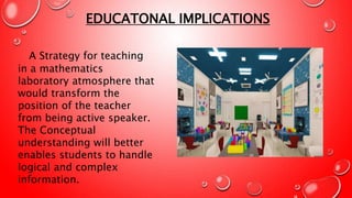 A Strategy for teaching
in a mathematics
laboratory atmosphere that
would transform the
position of the teacher
from being active speaker.
The Conceptual
understanding will better
enables students to handle
logical and complex
information.
EDUCATONAL IMPLICATIONS
 