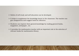  Habits of self study and self education can be developed.
 It helps to supplement the knowledge learnt in the classroom .The teacher can
give assignments and suggest book for reference.
 Students can improve their general knowledge by reading general books,
magazines ,newspaper , etc.
 It provides the mathematics teacher with an important role in the selection of
relevant books for mathematics library.
 