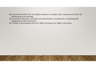  It provides facilities for the gifted students to satisfy their curiosity and thirst for
mathematical knowledge.
 It provides adequate materials and information necessary for completing the
assignments and homework.
 It helps in developing reference skills necessary for higher education.
 