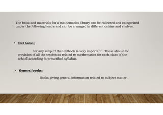 The book and materials for a mathematics library can be collected and categorized
under the following heads and can be arranged in different cabins and shelves.
• Text books ;
For any subject the textbook is very important . These should be
provision of all the textbooks related to mathematics for each class of the
school according to prescribed syllabus.
• General books:
Books giving general information related to subject matter.
 