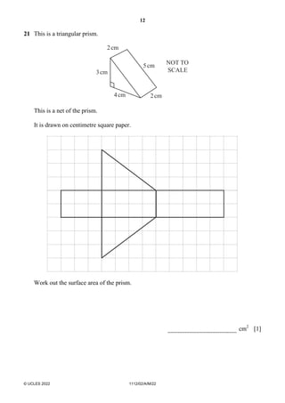 12
© UCLES 2022 1112/02/A/M/22
21 This is a triangular prism.
2cm
3cm
4cm
5cm
2cm
NOT TO
SCALE
This is a net of the prism.
It is drawn on centimetre square paper.
Work out the surface area of the prism.
cm2
[1]
 