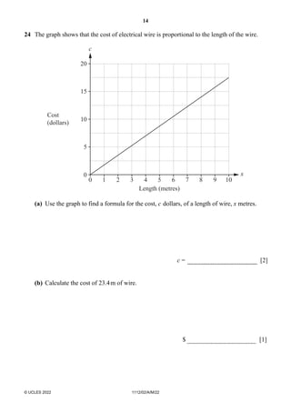 14
© UCLES 2022 1112/02/A/M/22
24 The graph shows that the cost of electrical wire is proportional to the length of the wire.
0
0 1 2 3 4 5 6 7 8 9 10
5
10
Cost
(dollars)
c
x
Length (metres)
15
20
(a) Use the graph to find a formula for the cost, c dollars, of a length of wire, x metres.
c = [2]
(b) Calculate the cost of 23.4m of wire.
$ [1]
 