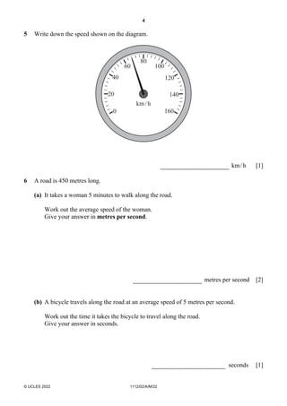 4
© UCLES 2022 1112/02/A/M/22
5 Write down the speed shown on the diagram.
0
20
40
60
80
100
120
140
160
km/h
km/h [1]
6 A road is 450 metres long.
(a) It takes a woman 5 minutes to walk along the road.
Work out the average speed of the woman.
Give your answer in metres per second.
metres per second [2]
(b) A bicycle travels along the road at an average speed of 5 metres per second.
Work out the time it takes the bicycle to travel along the road.
Give your answer in seconds.
seconds [1]
 
