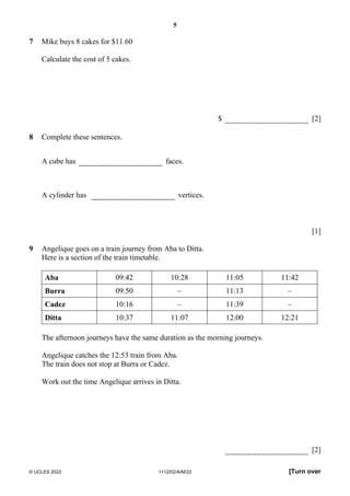 5
© UCLES 2022 1112/02/A/M/22 [Turn over
7 Mike buys 8 cakes for $11.60
Calculate the cost of 5 cakes.
$ [2]
8 Complete these sentences.
A cube has faces.
A cylinder has vertices.
[1]
9 Angelique goes on a train journey from Aba to Ditta.
Here is a section of the train timetable.
Aba 09:42 10:28 11:05 11:42
Burra 09:50 – 11:13 –
Cadez 10:16 – 11:39 –
Ditta 10:37 11:07 12:00 12:21
The afternoon journeys have the same duration as the morning journeys.
Angelique catches the 12:53 train from Aba.
The train does not stop at Burra or Cadez.
Work out the time Angelique arrives in Ditta.
[2]
 