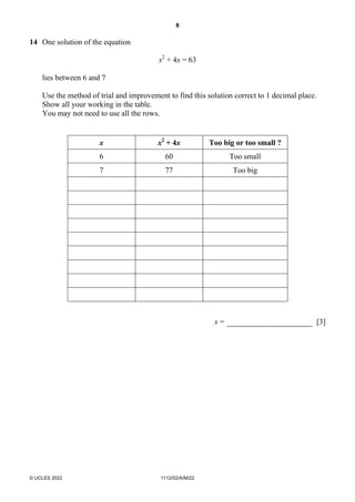 8
© UCLES 2022 1112/02/A/M/22
14 One solution of the equation
x2
+ 4x = 63
lies between 6 and 7
Use the method of trial and improvement to find this solution correct to 1 decimal place.
Show all your working in the table.
You may not need to use all the rows.
x x2
+ 4x Too big or too small ?
6 60 Too small
7 77 Too big
x = [3]
 