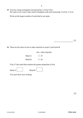 9
© UCLES 2022 1112/02/A/M/22 [Turn over
15 Yuri has a large rectangular card measuring 1.2m by 0.8m.
He wants to cut it up to make small rectangular cards each measuring 13cm by 11.5cm.
Work out the largest number of cards that he can make.
[3]
16 These are the ratios of iron to other materials in metal A and metal B.
iron : other materials
Metal A 2 : 27
Metal B 5 : 56
Tick () the metal that contains the greater proportion of iron.
Metal A Metal B
You must show your working.
[2]
 
