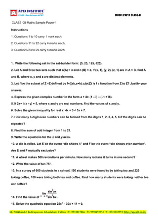 MODEL PAPER CLASS-XI
CLASS -XI Maths Sample Paper-1
Instructions
1. Questions 1 to 10 carry 1 mark each.
2. Questions 11 to 22 carry 4 marks each.
3. Questions 23 to 29 carry 6 marks each.

1. Write the following set in the set-builder form: {5, 25, 125, 625}.
2. Let A and B be two sets such that n(A) = 3 and n (B) = 2. If (x, 1), (y, 2), (z, 1) are in A × B, find A
and B, where x, y and z are distinct elements.
3. Let f be the subset of Z ×Z defined by f={(ab,a+b):a,b∈Z} Is f a function from Z to Z? Justify your
answer.
4. Express the given complex number in the form a + ib: (1 – i) – (–1 + i6).
5. If 2x+ i (x - y) = 5, where x and y are real numbers, find the values of x and y.
6. Solve the given inequality for real x: 4x + 3 < 5x + 7.
7. How many 3-digit even numbers can be formed from the digits 1, 2, 3, 4, 5, 6 if the digits can be
repeated?
8. Find the sum of odd integer from 1 to 21.
9. Write the equations for the x and y-axes.
10. A die is rolled. Let E be the event “die shows 4” and F be the event “die shows even number”.
Are E and F mutually exclusive?
11. A wheel makes 500 revolutions per minute. How many radians it turns in one second?
12. Write the value of tan 75°.
13. In a survey of 600 students in a school, 150 students were found to be taking tea and 225
taking coffee, 100 were taking both tea and coffee. Find how many students were taking neither tea
nor coffee?

14. Find the value of

.

15. Solve the quadratic equation 25x2 – 30x + 11 = 0.
62, Nitikhand-3 Indirapuram, Ghaziabad. Call us +91-9910817866 +91-9990495952 +91-9310122993| http://apexiit.co.in/

 