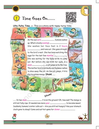 95
Time Goes On......
As the sun sets Sumana wakes
up. What a lovely evening!
She washes her face fast in 2 hours
and runs out. She goes straight
to the bird's nest. She has been watching the
eggs for the last few months .
She was waiting for the baby birds to come
out. But before she can blink her eyes, in a
week a cat jumps on to the tree.
The mother bird cries loudly and Sumana rushes
to shoo away the cat. As the cat jumps, it hits
the big green mango. Dhum! ...
Dhum!
... In two days it is on the ground ! Oh, how sad! The mango is
still not fully ripe. It needed one more year to become sweet.
Suddenly Sumana's sister calls out — Are you still not hungry? Has your stomach
clock gone to sleep? Come and eat hot upma for dinner .
7
Ulta Pulta Time — This is a story with topsy turvy time.
2019-2020
 