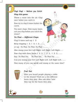 98
Clap! Clap! — Before you Catch
Play this game
Throw a stone into the air. Clap
once before you catch it.
Now try to clap 2 times before the
catch.
Try more claps. How many times
can you clap before you catch the
stone?
Ta Thai — Different Claps
Clap 2 times and say 1 2
Keep clapping 1 2, 1 2, 1 2, ........
or say Ta Thai, Ta Thai, Ta Thai, ........
Also stamp your feet Left Right, Left Right, Left Right,.....
Now clap with three beats 1 2 3, 1 2 3, 1 2 3, .......
Say: Ta Thai Tut, Ta Thai Tut, Ta Thai Tut, .......
Can you stamp your feet Left Right Left, Left Right Left, ......
How many of you can speak and stamp at the same time?
Find Out
Have you heard people playing a tabla
or the drums? Find out a few different
beats they play. Also ask what 'bols'
they say for the beats they play.
2019-2020
 