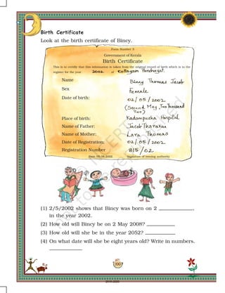 100
Form Number 5
Government of Kerala
Birth Certificate
This is to certifiy that this information is taken from the original record of birth which is in the
register for the year of
Name
Sex
Date of birth:
Place of birth:
Name of Father:
Name of Mother:
Date of Registration:
Registration Number
Date 05.08.2002 Signature of issuing authority
Birth Certificate
Look at the birth certificate of Bincy.
(1) 2/5/2002 shows that Bincy was born on 2 ,
in the year 2002.
(2) How old will Bincy be on 2 May 2008?
(3) How old will she be in the year 2052?
(4) On what date will she be eight years old? Write in numbers.
2019-2020
 