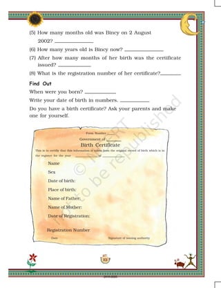 101
Registration Number
Date Signature of issuing authority
Form Number _____
Government of ______
Birth Certificate
This is to certifiy that this information is taken from the original record of birth which is in
the register for the year _______________ of _______________
Name
Sex
Date of birth:
Place of birth:
Name of Father:
Name of Mother:
Date of Registration:
(5) How many months old was Bincy on 2 August
2002?
(6) How many years old is Bincy now?
(7) After how many months of her birth was the certificate
issued?
(8) What is the registration number of her certificate?
Find Out
When were you born?
Write your date of birth in numbers.
Do you have a birth certificate? Ask your parents and make
one for yourself.
2019-2020
 