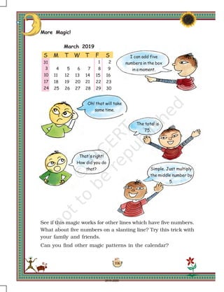 106
March 2019
S M T W T F S
1 2
3 4 5 6 7 8 9
10 11 12 13 14 15 16
17 18 19 20 21 22 23
24
31
25 26 27 28 29 30
March 2019
Simple. Just multiply
the middle number by
5.
That's right!
How did you do
that?
Oh! that will take
some time.
The total is
75.
I can add five
numbers in the box
in a moment.
More Magic!
See if this magic works for other lines which have five numbers.
What about five numbers on a slanting line? Try this trick with
your family and friends.
Can you find other magic patterns in the calendar?
2019-2020
 