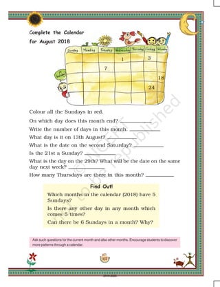 107
1 3
7
18
24
Complete the Calendar
for August 2018
Colour all the Sundays in red.
On which day does this month end?
Write the number of days in this month.
What day is it on 13th August?
What is the date on the second Saturday?
Is the 21st a Sunday?
What is the day on the 29th? What will be the date on the same
day next week?
How many Thursdays are there in this month?
Find Out!
Which months in the calendar (2018) have 5
Sundays?
Is there any other day in any month which
comes 5 times?
Can there be 6 Sundays in a month? Why?
Ask such questions for the current month and also other months. Encourage students to discover
more patterns through a calendar.
2019-2020
 
