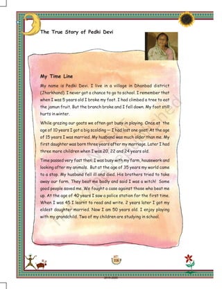 108
The True Story of Pedki Devi
My Time Line
My name is Pedki Devi. I live in a village in Dhanbad district
(Jharkhand). I never got a chance to go to school. I remember that
when I was 5 years old I broke my foot. I had climbed a tree to eat
the jamun fruit. But the branch broke and I fell down. My foot still
hurts in winter.
While grazing our goats we often got busy in playing. Once at the
age of 10 years I got a big scolding — I had lost one goat! At the age
of 15 years I was married. My husband was much older than me. My
first daughter was born three years after my marriage. Later I had
three more children when I was 20, 22 and 24 years old.
Time passed very fast then. I was busy with my farm, housework and
looking after my animals. But at the age of 35 years my world came
to a stop. My husband fell ill and died. His brothers tried to take
away our farm. They beat me badly and said I was a witch! Some
good people saved me. We fought a case against those who beat me
up. At the age of 40 years I saw a police station for the first time.
When I was 45 I learnt to read and write. 2 years later I got my
eldest daughter married. Now I am 50 years old. I enjoy playing
with my grandchild. Two of my children are studying in school.
2019-2020
 