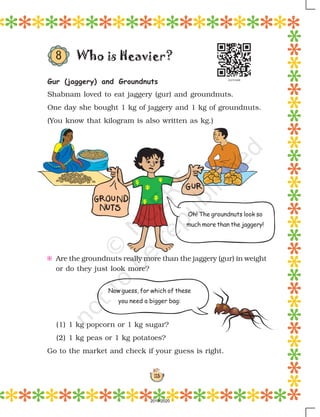 113
Oh! The groundnuts look so
much more than the jaggery!
Who is Heavier?
Gur (jaggery) and Groundnuts
Shabnam loved to eat jaggery (gur) and groundnuts.
One day she bought 1 kg of jaggery and 1 kg of groundnuts.
(You know that kilogram is also written as kg.)
E Are the groundnuts really more than the jaggery (gur) in weight
or do they just look more?
(1) 1 kg popcorn or 1 kg sugar?
(2) 1 kg peas or 1 kg potatoes?
Go to the market and check if your guess is right.
Now guess, for which of these
you need a bigger bag:
8
2019-2020
 