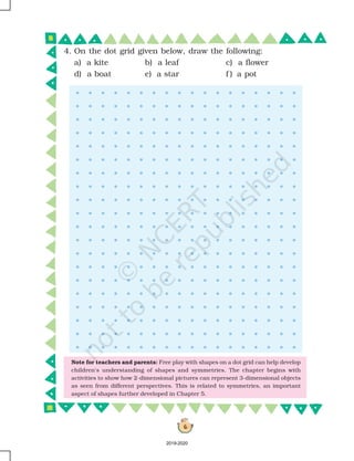 6
4. On the dot grid given below, draw the following:
a) a kite b) a leaf c) a flower
d) a boat e) a star f ) a pot
Note for teachers and parents: Free play with shapes on a dot grid can help develop
children's understanding of shapes and symmetries. The chapter begins with
activities to show how 2-dimensional pictures can represent 3-dimensional objects
as seen from different perspectives. This is related to symmetries, an important
aspect of shapes further developed in Chapter 5.
2019-2020
 