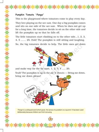 114
HURRAY!
Pumpkin Tomato 'Panga'
This is the playground where tomatoes come to play every day.
They love playing on the see-saw. One day a big pumpkin comes
and sits on one side of the see-saw. When he does not get up
for a long time, the tomatoes decide to sit on the other side and
lift the pumpkin up so that he falls off.
The little tomatoes start climbing on to the other side...1, 2, 3,
4, 5 ....... 25. Huh! The pumpkin is still sitting and laughing.
So, the big tomatoes decide to help. The little ones get down
and make way for the fat ones. 1, 2, 3, 4 ..... 20.
Yeah! The pumpkin is up in the air. It shouts — Bring me down,
bring me down please!
'Panga' is a colloquial word which gives the sense of a problem or a quarrel. It has been used
deliberately because children can find it amusing.
2019-2020
 