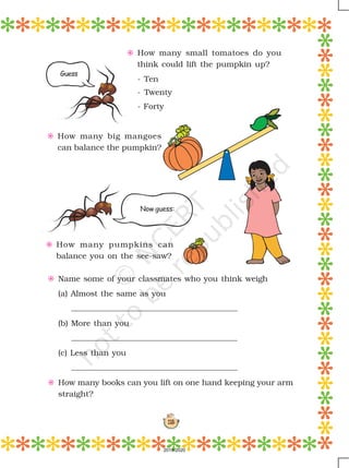 115
E How many small tomatoes do you
think could lift the pumpkin up?
- Ten
- Twenty
- Forty
E How many big mangoes
can balance the pumpkin?
E How many pumpkins can
balance you on the see-saw?
E Name some of your classmates who you think weigh
(a) Almost the same as you
(b) More than you
(c) Less than you
E How many books can you lift on one hand keeping your arm
straight?
Guess
Now guess:
2019-2020
 