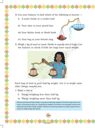 120
Each bag of mud is your half-kg weight. Use it to weigh some
other things around you.
E Make a list of
i) Things weighing less than half kg.
ii) Things weighing more than half kg.
D. Use your balance to find which of the following is heavier —
i) A water bottle or a cricket ball
ii) Your shoe or your pencil box
iii) Your Maths book or Hindi book
iv) Your bag or your friend's bag
E. Weigh 1 kg of mud or sand. Divide it equally into 2 bags. Use
the balance to check if both the bags have equal weight.
Different activities will help children to guess and estimate weights of familiar things they see at
home, at the grocery shop, etc. Guessing the weights of animals is an enjoyable exercise and
helps them get a feel of larger weights. Teachers must bring a balance to class and give them a
chance to weigh things themselves.
2019-2020
 