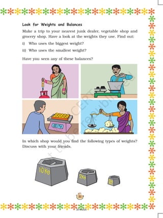 121
In which shop would you find the following types of weights?
Discuss with your friends.
Look for Weights and Balances
Make a trip to your nearest junk dealer, vegetable shop and
grocery shop. Have a look at the weights they use. Find out:
i) Who uses the biggest weight?
ii) Who uses the smallest weight?
Have you seen any of these balances?
2019-2020
 