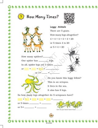 122
Give me your hand, hand, hand, .............!
How Many Times?
How many spiders?
One spider has legs.
In all, spider legs are 3 times
or + + =
or 3× =
Do you know this leggy fellow?
This is an octopus.
It lives in the sea.
It also has 8 legs.
So how many legs altogether do 5 octopuses have?
+ + + + =
or 5 times =
or 5 × =
9
Leggy Animals
There are 5 goats.
How many legs altogether?
4 + 4 + 4 + 4 + 4 = 20
or 5 times 4 is 20
or 5 × 4 = 20
2019-2020
 