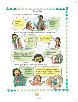 7
Tit for Tat
After a while the painter showed her the picture.
One day Amina met a painter.
Amina gave him a hundred-rupee note.
Can you
make
my picture?
Yes, sure!
I charge
Rs 200
for it.
Amina!
How do
you like
it?
But this is only
half !
The other half is exactly
the same. So just put a
mirror to get the complete
picture.
Now can I have
my money?
But this is
only half
the money !
The other half is exactly the same.
So just put a mirror next to the note
to get the full money! Ha, ha!
2019-2020
 