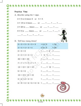 124
Practice Time
A. Rewrite using the + sign.
2 × 5 is 2 times 5 or 5 + 5
4 × 18 is 4 times or + + +
3 × 20 is times or + +
8 × 9 is times or + + +
+ + + +
B. Tell how many times!
9 + 9 + 9 + 9 + 9 + 9 = 6 × 9 = 54
4 + 4 + 4 + 4 + 4 = 5 × 4 = 20
8 + 8 + 8 = × 8 =
3 + 3 + 3 + 3 + 3 = 5 × =
30 + 30 + 30 = × =
7 + 7 + 7 + 7 + 7 + 7 = × =
12 + 12 + 12 + 12 = × 12 =
6 + 6 + 6 = × =
10 + 10 + 10 + 10 = × =
2 + 2 + 2 + 2 + 2 = × =
6 + 6 + 6 + 6 + 6 + 6 + 6 = × =
2019-2020
 