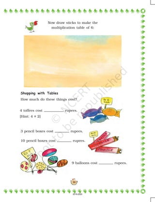 131
Shopping with Tables
How much do these things cost?
Now draw sticks to make the
multiplication table of 6:
4 toffees cost rupees.
[Hint: 4 × 2]
3 pencil boxes cost rupees.
10 pencil boxes cost rupees.
9 balloons cost rupees.
2019-2020
 