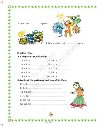 132
5 toys cost rupees.
Practice Time
A. Complete the following:
2 × 7 = 3 × 9 =
4 × 9 = 5 × 2 =
5 × 8 = 3 × 10 =
10 × 6 = 2 × 8 =
5 × 9 = 10 × 8 =
B. Look at the patterns and complete them.
3, 6, 9, , , .
2, 4, 6, , , .
10, 20, 30, , , .
4, 8, 12, , , .
5, 10, 15, , , .
30, 60, 90, , , .
7 face masks cost rupees.
2019-2020
 