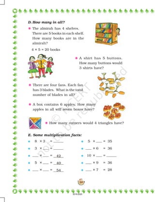 134
D. How many in all?
5 The almirah has 4 shelves.
There are 5 books in each shelf.
How many books are in the
almirah?
4 × 5 = 20 books
E. Some multiplication facts:
 8 × 3 =  5 × = 35
 3 × =  × 6 = 36
 × = 42  10 × =
 5 × = 40  × 9 = 36
 × = 54  × 7 = 28
5 A shirt has 5 buttons.
How many buttons would
3 shirts have?
5 There are four fans. Each fan
has 3 blades. What is the total
number of blades in all?
5 A box contains 6 apples. How many
apples in all will seven boxes have?
5 How many corners would 4 triangles have?
2019-2020
 