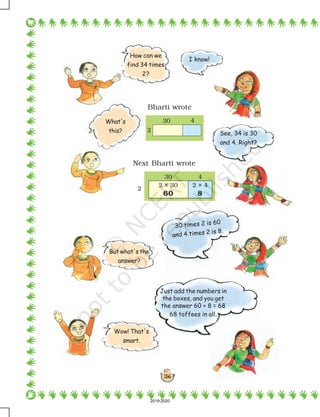 136
Just add the numbers in
the boxes, and you get
the answer 60 + 8 = 68
68 toffees in all.
See, 34 is 30
and 4. Right?
Bharti wrote
Next Bharti wrote
I know!
How can we
find 34 times
2?
What's
this?
30 times 2 is 60
and 4 times 2 is 8.
But what's the
answer?
Wow! That's
smart.
60
2 × 30
30 4
2
2 × 4
8
2
30 4
2019-2020
 