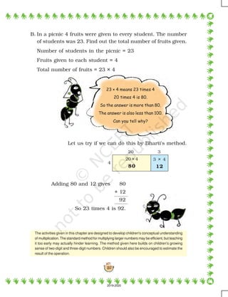 137
B. In a picnic 4 fruits were given to every student. The number
of students was 23. Find out the total number of fruits given.
Number of students in the picnic = 23
Fruits given to each student = 4
Total number of fruits = 23 × 4
Let us try if we can do this by Bharti's method.
Adding 80 and 12 gives 80
+ 12
92
So 23 times 4 is 92.
23 × 4 means 23 times 4
20 times 4 is 80.
So the answer is more than 80.
The answer is also less than 100.
Can you tell why?
The activities given in this chapter are designed to develop children's conceptual understanding
of multiplication. The standard method for multiplying larger numbers may be efficient, but teaching
it too early may actually hinder learning. The method given here builds on children's growing
sense of two-digit and three-digit numbers. Children should also be encouraged to estimate the
result of the operation.
320
4
20 × 4
80
3 × 4
12
2019-2020
 