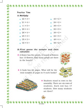 138
Practice Time
A. Multiply:
22 × 3 = 43 × 2 =
21 × 4 = 24 × 2 =
11 × 5 = 30 × 5 =
20 × 4 = 23 × 9 =
26 × 4 = 38 × 2 =
25 × 3 = 24 × 5 =
35 × 3 = 48 × 4 =
32 × 5 = 58 × 2 =
B. First guess the answer and then
calculate:
5 A flower has five petals. A bunch of flowers
has 13 flowers. How many petals are there
in the bunch?
















5 A book has 64 pages. What will be the
total number of pages in 8 such books?
5 Students stand in rows in the
assembly. There are six rows of
students. Each row has 17
students. How many students
are there?
2019-2020
 
