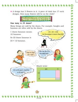 139
23 × 10 = 230
So the answer is more than 230.
How many in 23 dozen?
Many things are sold by the dozen. For example, bangles and
bananas are often sold by the dozen.
Bharti wrote
20 3
10
2
1 dozen bananas means
12 bananas.
So 23 dozen bananas is
23 × 12 bananas.
5 A design has 3 flowers in it. A piece of cloth has 17 such
designs. How many flowers will be on the cloth?
23 is 20 and 3. And 12
is 10 and 2.
We can do it in
the same way...
How to find
23 × 12?
2019-2020
 