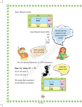 140
Next Bharti wrote
And Bharti wrote 200
40
30
+ 6
276
So 23 dozen bananas is 276 bananas.
Now try doing 43 × 13
43 is 40 and 3
13 is 10 and 3
We write the numbers
in the boxes as shown.
20 3
10
2
200 30
40 6
20 × 10 3 × 10
20 × 2 3 × 2
40 3
10
3
400 30
120 9
40 × 10 3 × 10
40 × 3 3 × 3
We will add the
numbers in the
boxes to get the
answer.
That's correct.
23 × 12 = 276
Guess the
answer first.
2019-2020
 