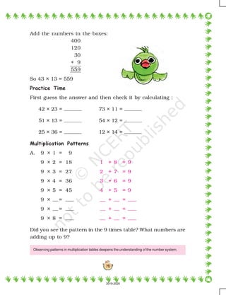 141
Add the numbers in the boxes:
400
120
30
+ 9
559
So 43 × 13 = 559
Practice Time
First guess the answer and then check it by calculating :
42 × 23 = 73 × 11 =
51 × 13 = 54 × 12 =
25 × 36 = 12 × 14 =
Multiplication Patterns
A. 9 × 1 = 9
9 × 2 = 18 1 + 8 = 9
9 × 3 = 27 2 + 7 = 9
9 × 4 = 36 3 + 6 = 9
9 × 5 = 45 4 + 5 = 9
9 × = + =
9 × = + =
9 × 8 = + =
Did you see the pattern in the 9 times table? What numbers are
adding up to 9?
Observing patterns in multiplication tables deepens the understanding of the number system.
2019-2020
 