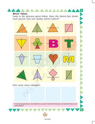 9
Give some more examples.
Mirror Halves
Look at the pictures given below. Does the dotted line divide
each picture into two similar mirror halves?
In two rectangles above, the dotted line cuts each into identical halves, but note that they are not
mirror halves?
2019-2020
 